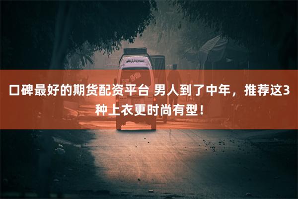 口碑最好的期货配资平台 男人到了中年，推荐这3种上衣更时尚有型！