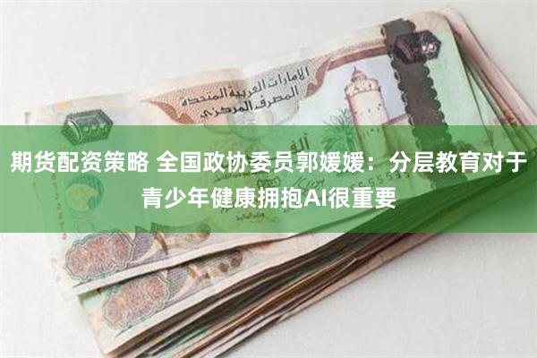 期货配资策略 全国政协委员郭媛媛：分层教育对于青少年健康拥抱AI很重要