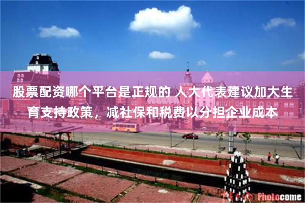股票配资哪个平台是正规的 人大代表建议加大生育支持政策，减社保和税费以分担企业成本