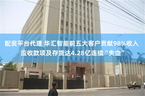 配资平台代理 华汇智能前五大客户贡献98%收入 应收款项及存货达4.28亿连续“失血”