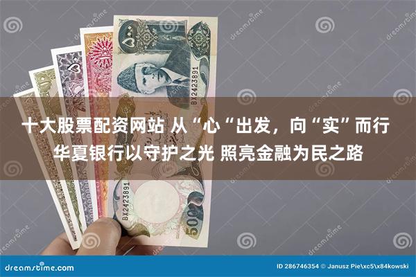 十大股票配资网站 从“心“出发，向“实”而行 华夏银行以守护之光 照亮金融为民之路