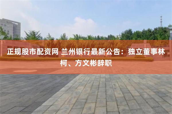 正规股市配资网 兰州银行最新公告：独立董事林柯、方文彬辞职