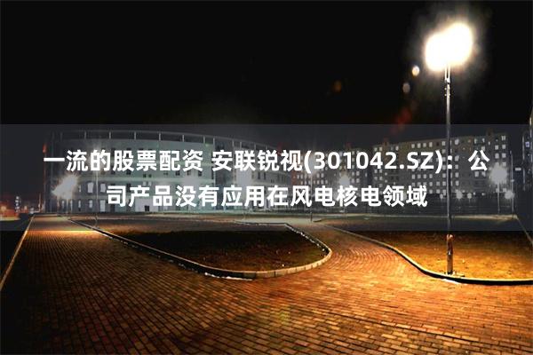 一流的股票配资 安联锐视(301042.SZ)：公司产品没有应用在风电核电领域