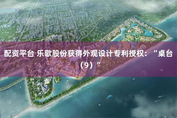 配资平台 乐歌股份获得外观设计专利授权：“桌台（9）”
