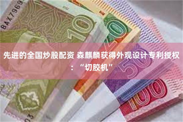 先进的全国炒股配资 森麒麟获得外观设计专利授权：“切胶机”