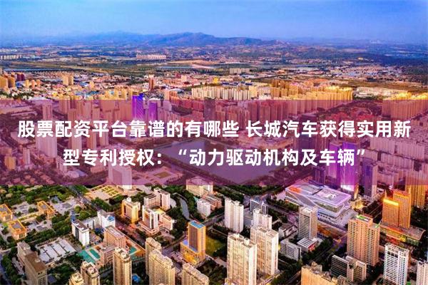 股票配资平台靠谱的有哪些 长城汽车获得实用新型专利授权：“动力驱动机构及车辆”