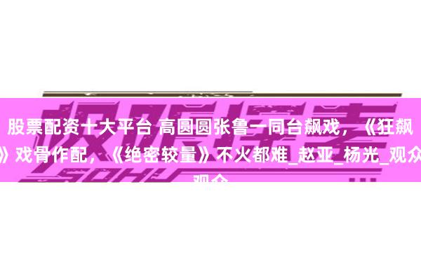 股票配资十大平台 高圆圆张鲁一同台飙戏，《狂飙》戏骨作配，《绝密较量》不火都难_赵亚_杨光_观众