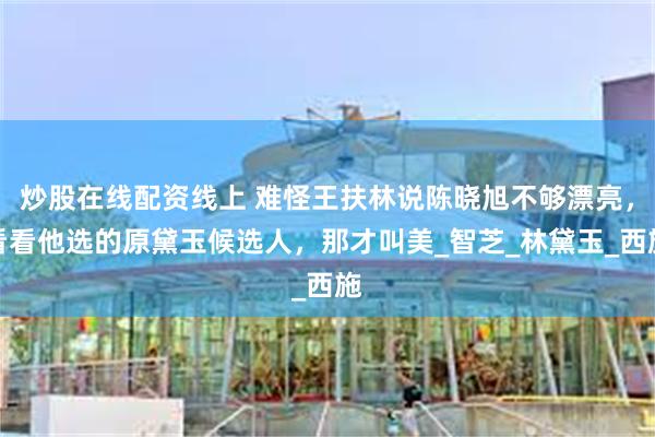 炒股在线配资线上 难怪王扶林说陈晓旭不够漂亮，看看他选的原黛玉候选人，那才叫美_智芝_林黛玉_西施