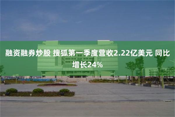 融资融券炒股 搜狐第一季度营收2.22亿美元 同比增长24%