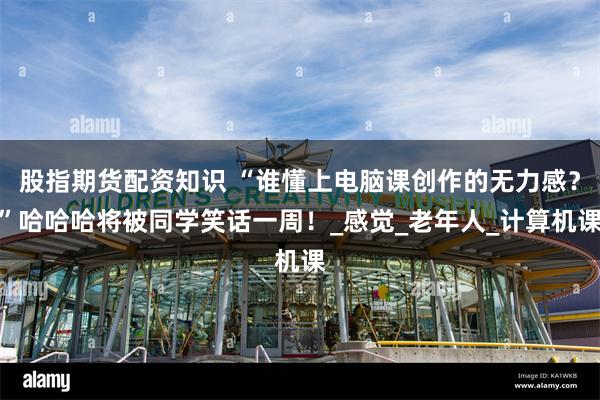 股指期货配资知识 “谁懂上电脑课创作的无力感？”哈哈哈将被同学笑话一周！_感觉_老年人_计算机课