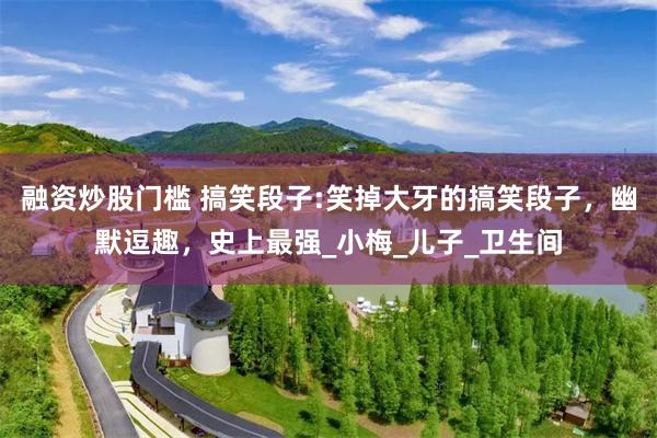 融资炒股门槛 搞笑段子:笑掉大牙的搞笑段子，幽默逗趣，史上最强_小梅_儿子_卫生间