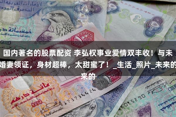 国内著名的股票配资 李弘权事业爱情双丰收！与未婚妻领证，身材超棒，太甜蜜了！_生活_照片_未来的