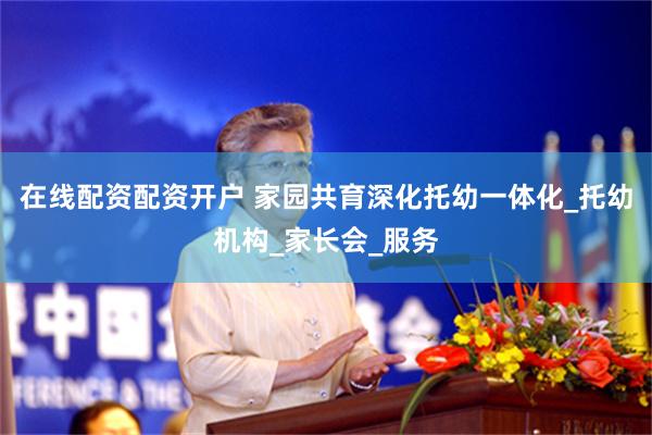 在线配资配资开户 家园共育深化托幼一体化_托幼机构_家长会_服务