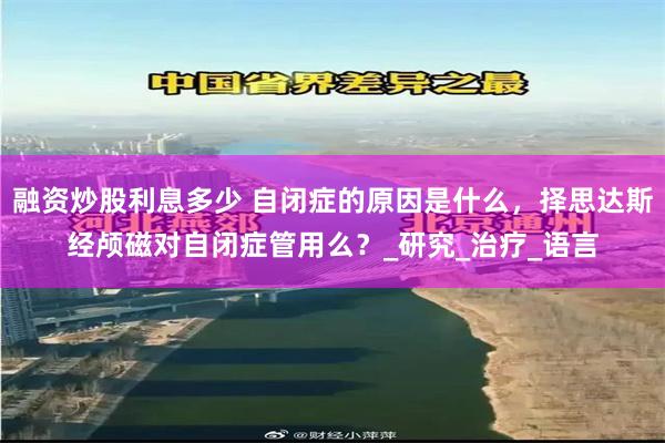 融资炒股利息多少 自闭症的原因是什么，择思达斯经颅磁对自闭症管用么？_研究_治疗_语言