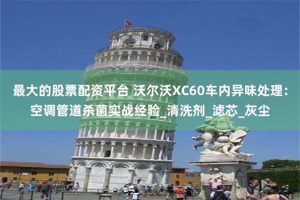最大的股票配资平台 沃尔沃XC60车内异味处理：空调管道杀菌实战经验_清洗剂_滤芯_灰尘