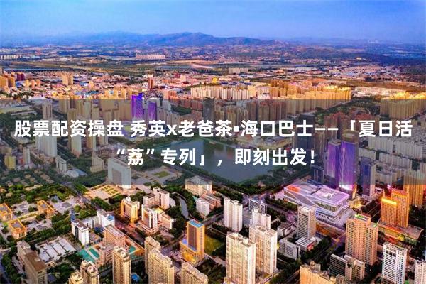 股票配资操盘 秀英x老爸茶•海口巴士——「夏日活“荔”专列」，即刻出发！