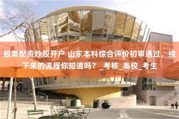股票配资炒股开户 山东本科综合评价初审通过，接下来的流程你知道吗？_考核_高校_考生