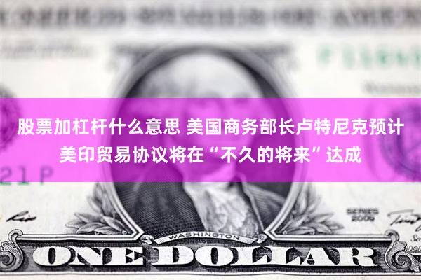 股票加杠杆什么意思 美国商务部长卢特尼克预计美印贸易协议将在