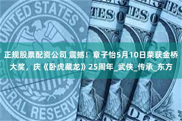 正规股票配资公司 震撼！章子怡5月10日荣获金桥大奖，庆《卧虎藏龙》25周年_武侠_传承_东方