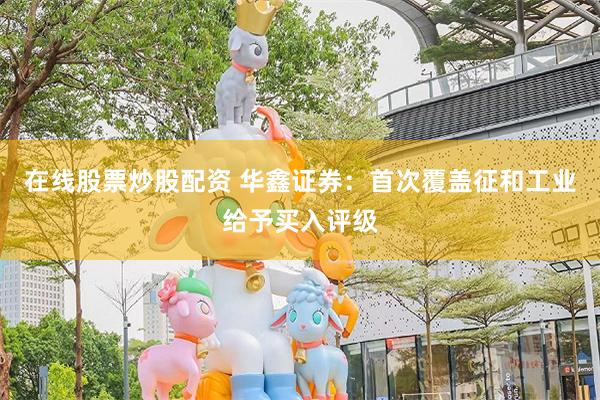 在线股票炒股配资 华鑫证券：首次覆盖征和工业给予买入评级