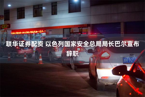 联华证券配资 以色列国家安全总局局长巴尔宣布辞职