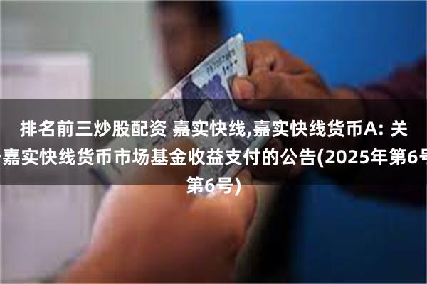 排名前三炒股配资 嘉实快线,嘉实快线货币A: 关于嘉实快线货币市场基金收益支付的公告(2025年第6号)