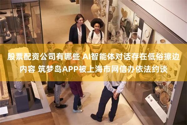 股票配资公司有哪些 AI智能体对话存在低俗擦边内容 筑梦岛APP被上海市网信办依法约谈