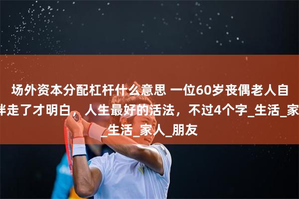 场外资本分配杠杆什么意思 一位60岁丧偶老人自述：老伴走了才明白，人生最好的活法，不过4个字_生活_家人_朋友