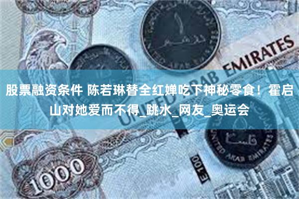股票融资条件 陈若琳替全红婵吃下神秘零食！霍启山对她爱而不得_跳水_网友_奥运会