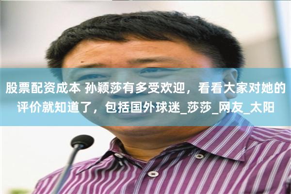 股票配资成本 孙颖莎有多受欢迎，看看大家对她的评价就知道了，包括国外球迷_莎莎_网友_太阳