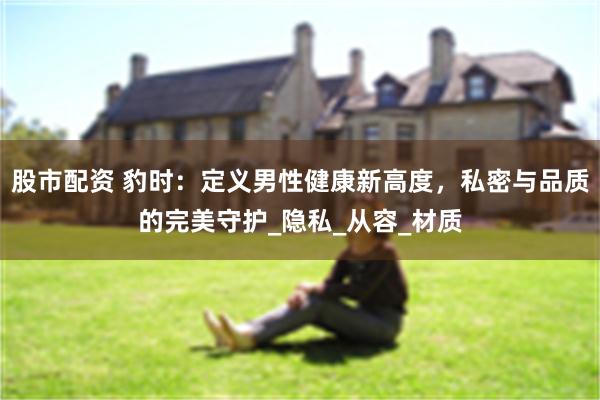 股市配资 豹时：定义男性健康新高度，私密与品质的完美守护_隐私_从容_材质
