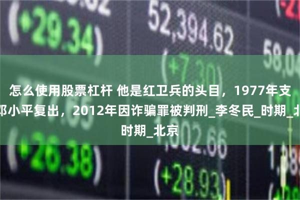 怎么使用股票杠杆 他是红卫兵的头目，1977年支持邓小平复出，2012年因诈骗罪被判刑_李冬民_时期_北京