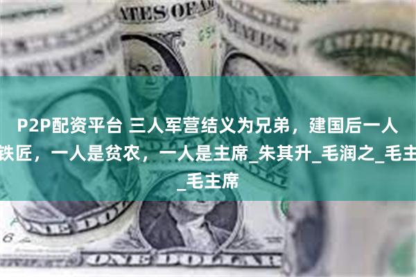 P2P配资平台 三人军营结义为兄弟，建国后一人是铁匠，一人是贫农，一人是主席_朱其升_毛润之_毛主席