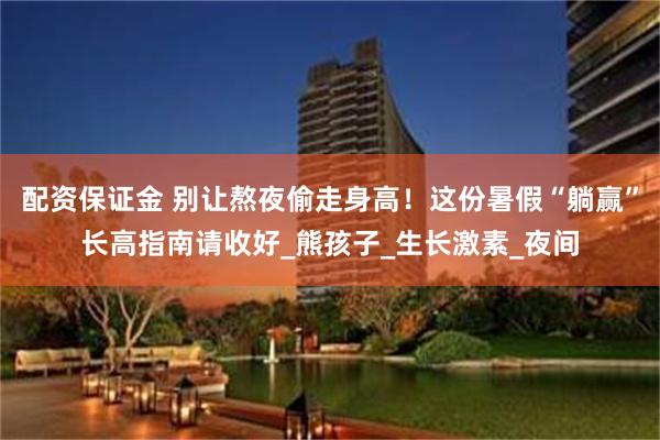 配资保证金 别让熬夜偷走身高！这份暑假“躺赢”长高指南请收好_熊孩子_生长激素_夜间