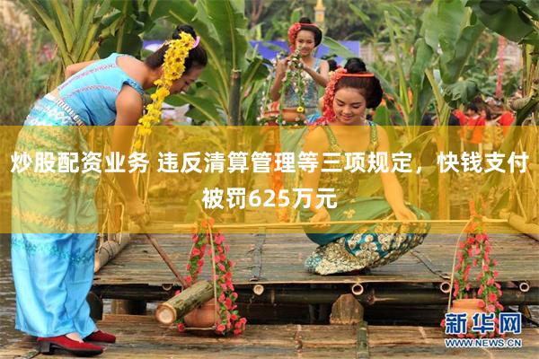炒股配资业务 违反清算管理等三项规定，快钱支付被罚625万元