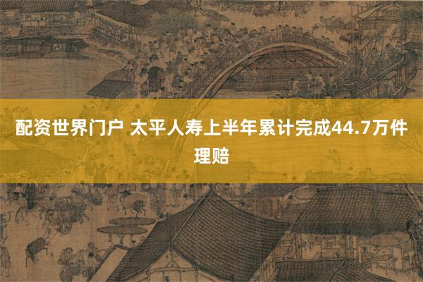 配资世界门户 太平人寿上半年累计完成44.7万件理赔