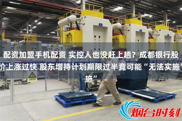 配资加盟手机配资 实控人也没赶上趟？成都银行股价上涨过快 股东增持计划期限过半竟可能“无法实施”