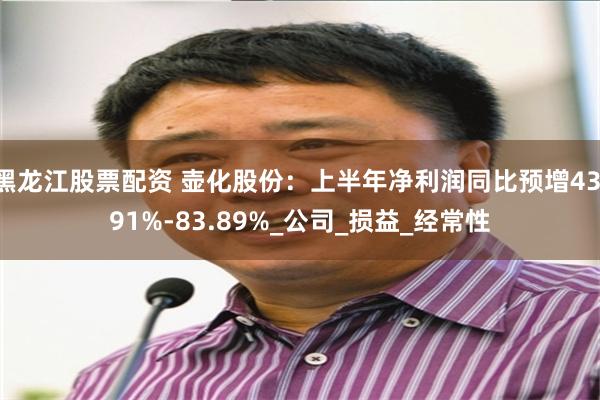 黑龙江股票配资 壶化股份：上半年净利润同比预增43.91%-83.89%_公司_损益_经常性
