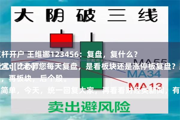 股票配资杠杆开户 王维娜123456：复盘，复什么？
粉丝朋友留言：“老师您每天复盘，是看板块还是涨停板复盘？跟老师学学经验[比心][比心]”
先大盘，再板块，后个股。
就这么简单，今天，统一回复大家，再看看财经类新闻，有没有什