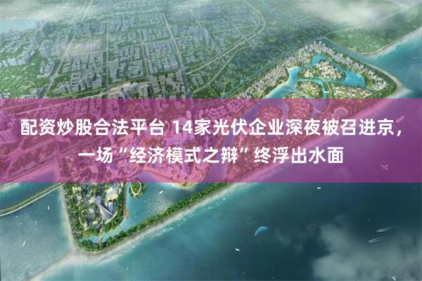 配资炒股合法平台 14家光伏企业深夜被召进京，一场“经济模式之辩”终浮出水面