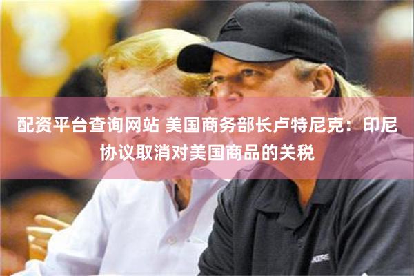 配资平台查询网站 美国商务部长卢特尼克：印尼协议取消对美国商品的关税