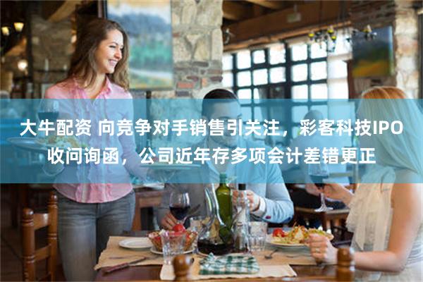 大牛配资 向竞争对手销售引关注，彩客科技IPO收问询函，公司近年存多项会计差错更正