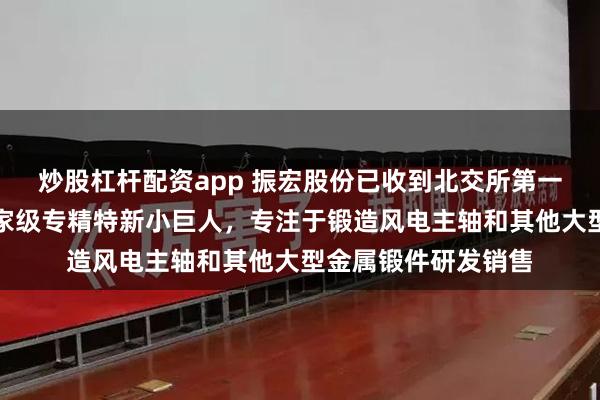 炒股杠杆配资app 振宏股份已收到北交所第一轮审核问询函：国家级专精特新小巨人，专注于锻造风电主轴和其他大型金属锻件研发销售
