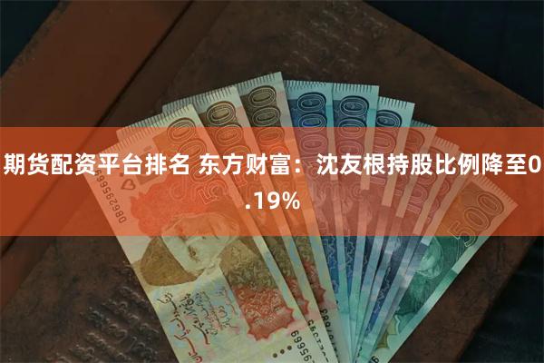 期货配资平台排名 东方财富：沈友根持股比例降至0.19%