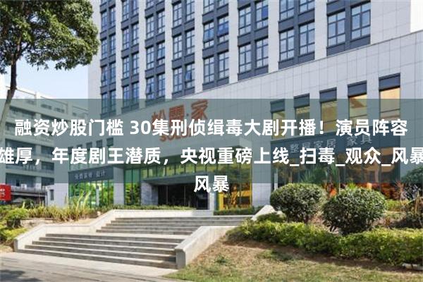 融资炒股门槛 30集刑侦缉毒大剧开播！演员阵容雄厚，年度剧王潜质，央视重磅上线_扫毒_观众_风暴