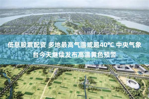 低息股票配资 多地最高气温或超40℃ 中央气象台今天继续发布高温黄色预警