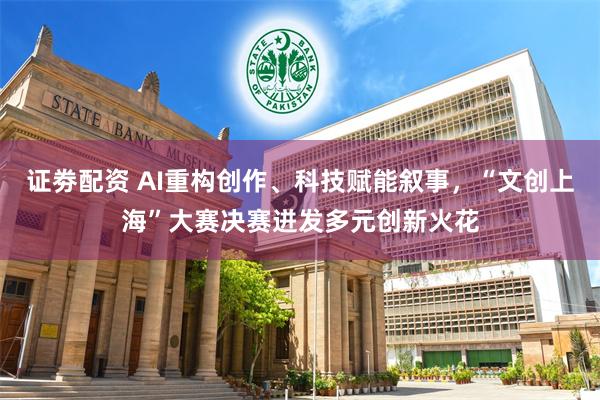 证劵配资 AI重构创作、科技赋能叙事，“文创上海”大赛决赛迸发多元创新火花