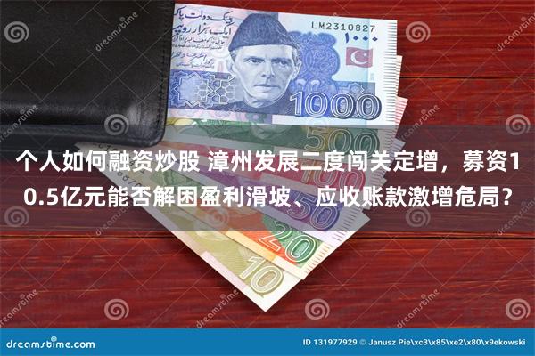 个人如何融资炒股 漳州发展二度闯关定增，募资10.5亿元能否解困盈利滑坡、应收账款激增危局？