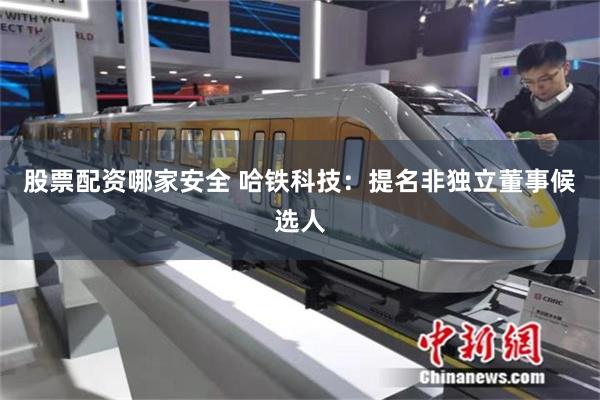 股票配资哪家安全 哈铁科技：提名非独立董事候选人