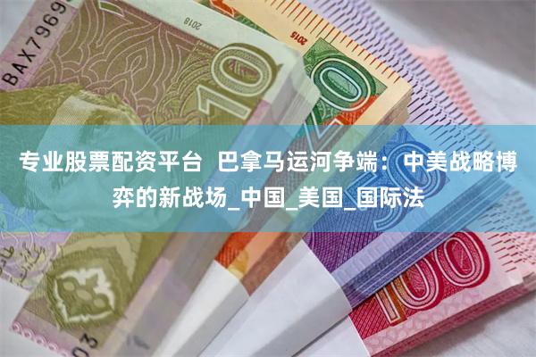 专业股票配资平台  巴拿马运河争端：中美战略博弈的新战场_中国_美国_国际法
